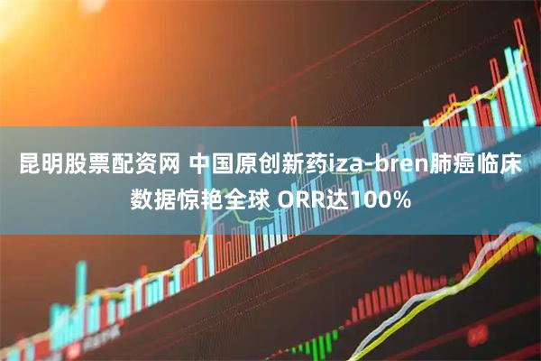 昆明股票配资网 中国原创新药iza-bren肺癌临床数据惊艳全球 ORR达100%