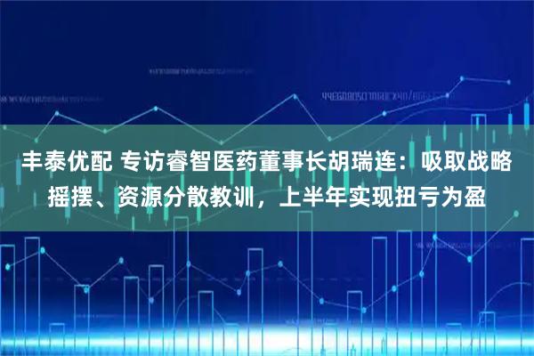 丰泰优配 专访睿智医药董事长胡瑞连：吸取战略摇摆、资源分散教训，上半年实现扭亏为盈