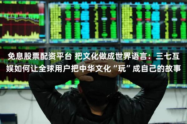 免息股票配资平台 把文化做成世界语言：三七互娱如何让全球用户把中华文化“玩”成自己的故事