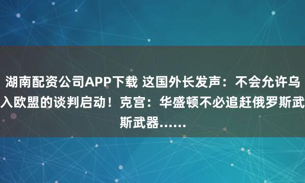 湖南配资公司APP下载 这国外长发声：不会允许乌克兰加入欧盟的谈判启动！克宫：华盛顿不必追赶俄罗斯武器......