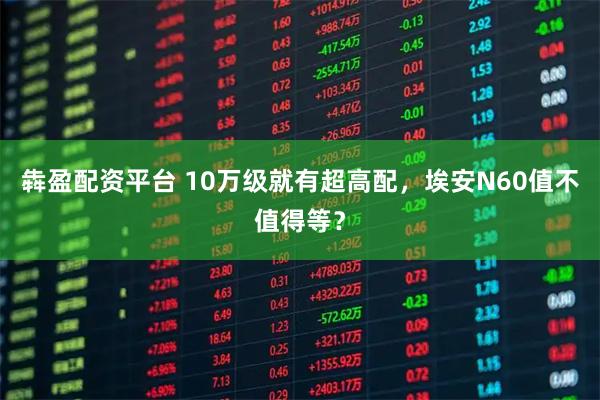 犇盈配资平台 10万级就有超高配，埃安N60值不值得等？