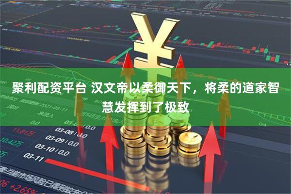 聚利配资平台 汉文帝以柔御天下，将柔的道家智慧发挥到了极致