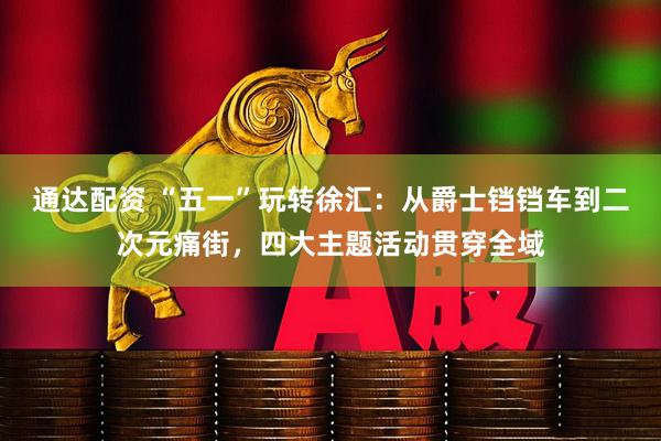 通达配资 “五一”玩转徐汇：从爵士铛铛车到二次元痛街，四大主题活动贯穿全域