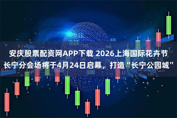 安庆股票配资网APP下载 2026上海国际花卉节长宁分会场将于4月24日启幕，打造“长宁公园城”