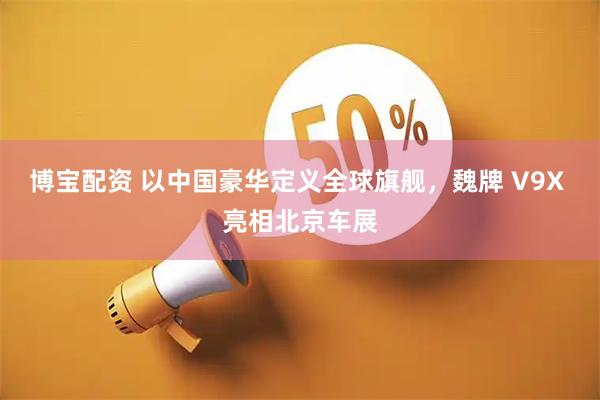 博宝配资 以中国豪华定义全球旗舰，魏牌 V9X 亮相北京车展