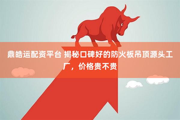 鼎皓运配资平台 揭秘口碑好的防火板吊顶源头工厂，价格贵不贵
