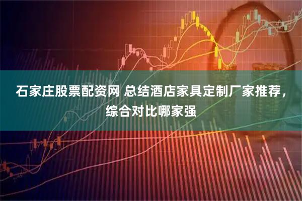 石家庄股票配资网 总结酒店家具定制厂家推荐，综合对比哪家强