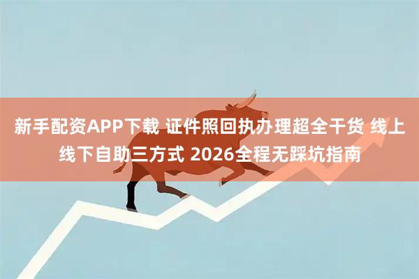 新手配资APP下载 证件照回执办理超全干货 线上线下自助三方式 2026全程无踩坑指南