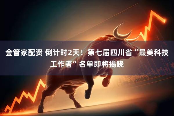 金管家配资 倒计时2天!第七届四川省“最美科技工作者”名单即将揭晓