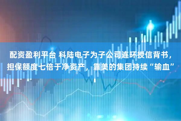 配资盈利平台 科陆电子为子公司连环授信背书，担保额度七倍于净资产，靠美的集团持续“输血”