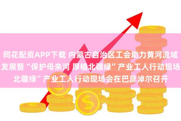 同花配资APP下载 内蒙古自治区工会助力黄河流域生态保护和高质量发展暨“保护母亲河 厚植北疆绿”产业工人行动现场会在巴彦淖尔召开