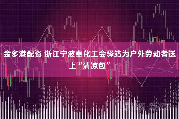 金多港配资 浙江宁波奉化工会驿站为户外劳动者送上“清凉包”
