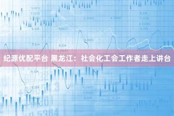 纪源优配平台 黑龙江：社会化工会工作者走上讲台