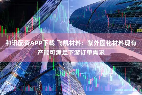 和讯配资APP下载 飞凯材料：紫外固化材料现有产能可满足下游订单需求